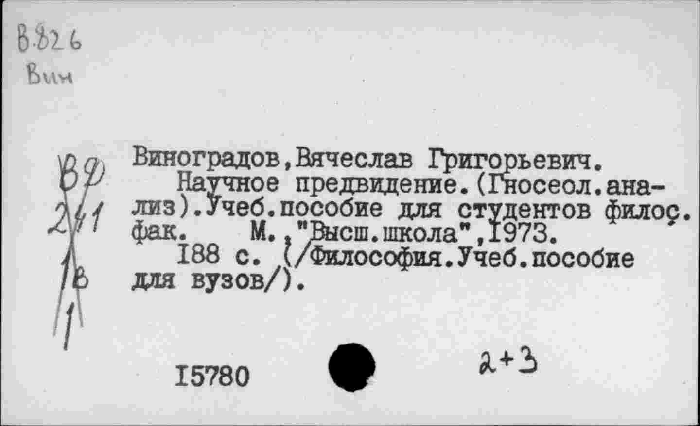 ﻿
Виноградов,Вячеслав Григор:
Научное предвидение.(Гн лиз).Учеб.пособие для ст _ фак. М., "Высш.школа" ,1'973.
188 с. (/Философия.Учеб.пособие для вузов/).
•ьевич. юсеол.ана-для студентов филос.
15780